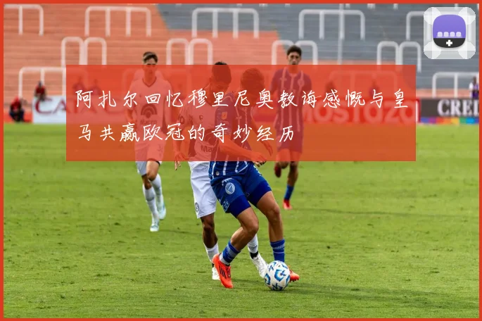 阿扎尔回忆穆里尼奥教诲感慨与皇马共赢欧冠的奇妙经历