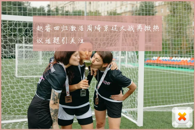 赵睿回归激活周琦京辽大战再掀热议话题引关注