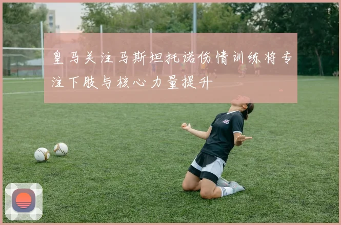 皇马关注马斯坦托诺伤情训练将专注下肢与核心力量提升
