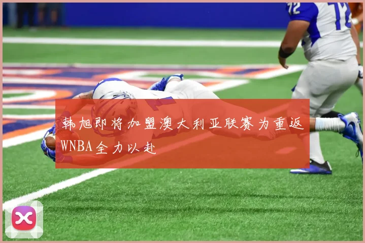 韩旭即将加盟澳大利亚联赛为重返WNBA全力以赴
