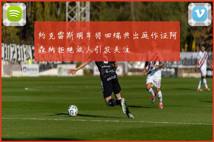约克雷斯明年将回瑞典出庭作证阿森纳拒绝放人引发关注