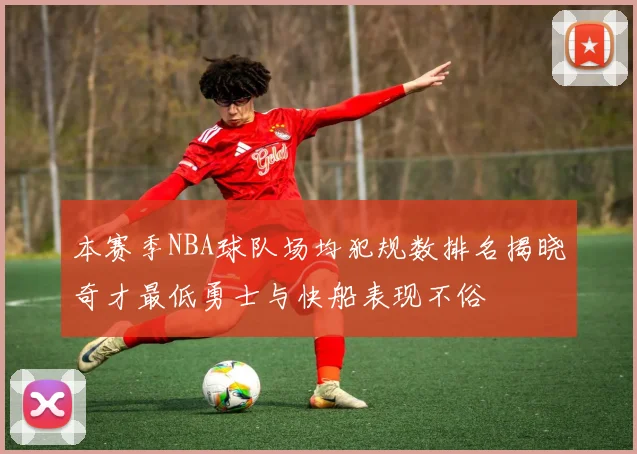 本赛季NBA球队场均犯规数排名揭晓奇才最低勇士与快船表现不俗