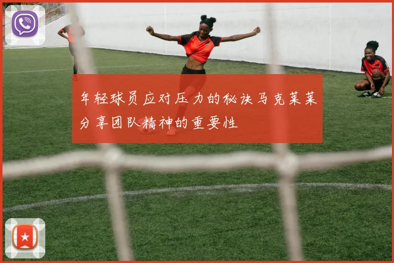 年轻球员应对压力的秘诀马克莱莱分享团队精神的重要性