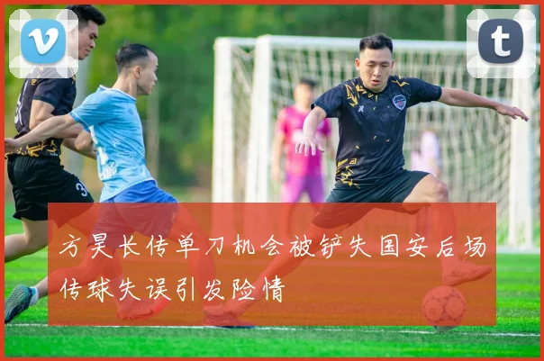 方昊长传单刀机会被铲失国安后场传球失误引发险情