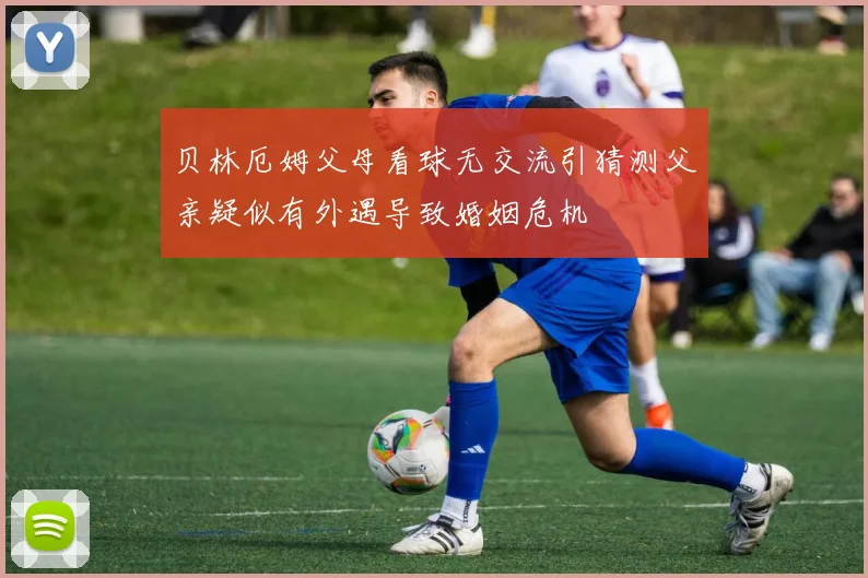 贝林厄姆父母看球无交流引猜测父亲疑似有外遇导致婚姻危机