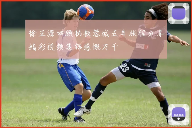 徐正源回顾执教蓉城五年旅程分享精彩视频集锦感慨万千