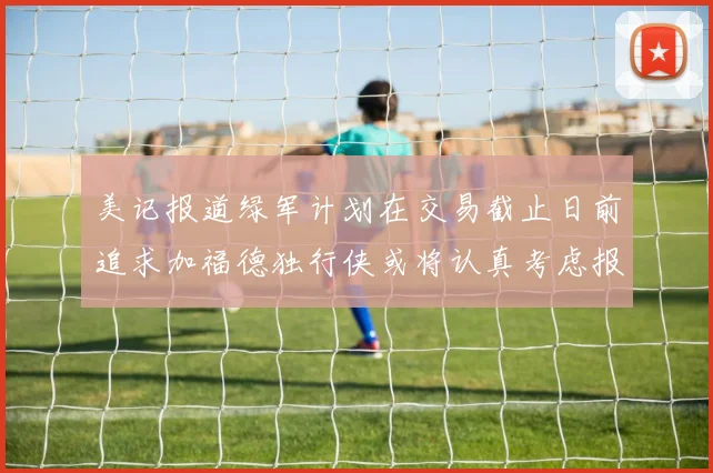 美记报道绿军计划在交易截止日前追求加福德独行侠或将认真考虑报价