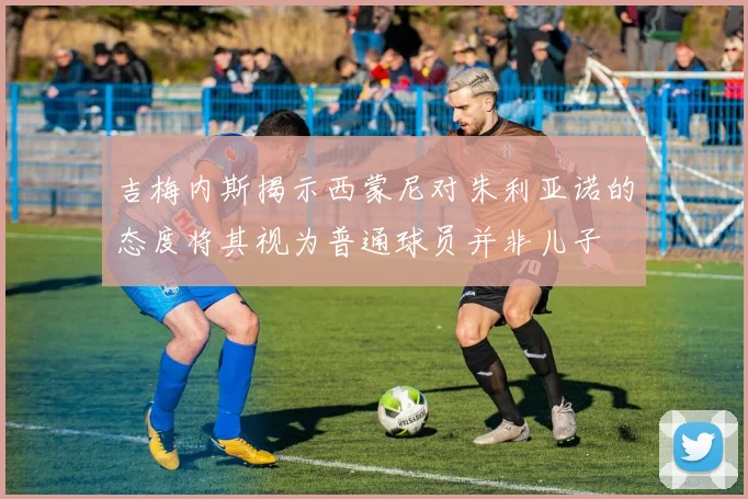 吉梅内斯揭示西蒙尼对朱利亚诺的态度将其视为普通球员并非儿子