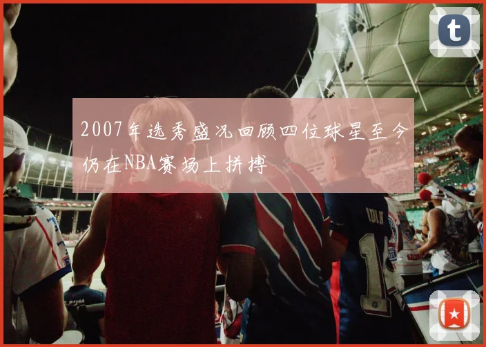 2007年选秀盛况回顾四位球星至今仍在NBA赛场上拼搏