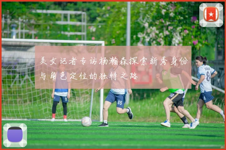 美女记者专访杨瀚森探索新秀身份与角色定位的独特之路