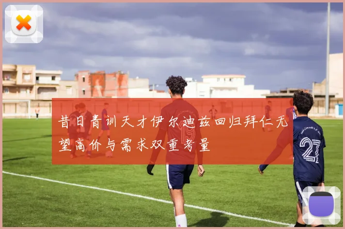 昔日青训天才伊尔迪兹回归拜仁无望高价与需求双重考量
