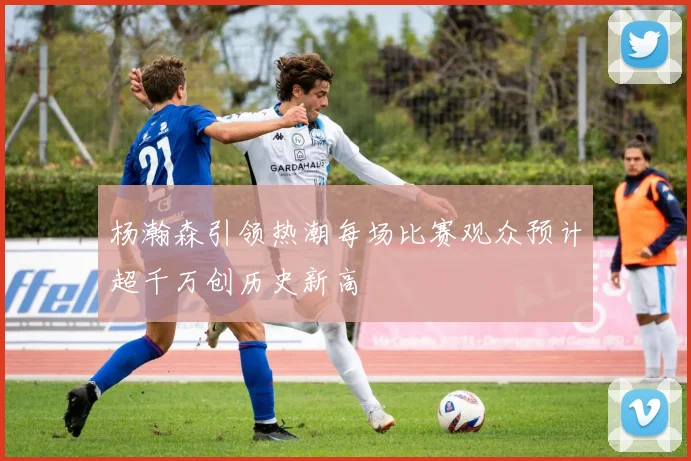 杨瀚森引领热潮每场比赛观众预计超千万创历史新高