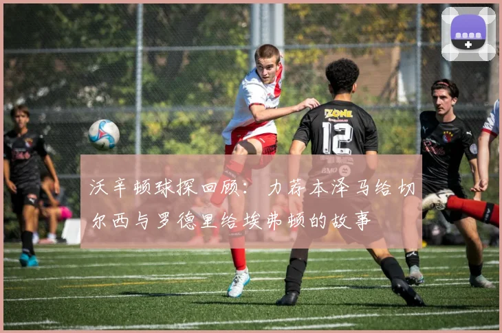 沃辛顿球探回顾：力荐本泽马给切尔西与罗德里给埃弗顿的故事