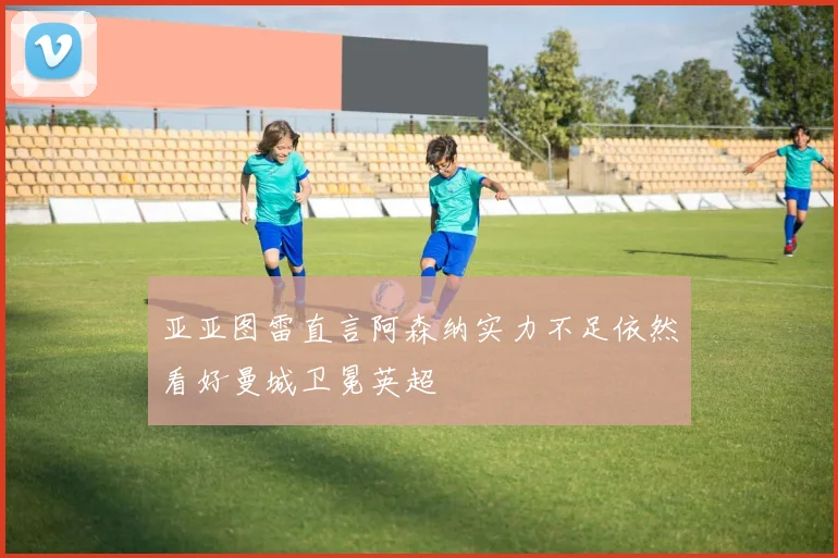 亚亚图雷直言阿森纳实力不足依然看好曼城卫冕英超