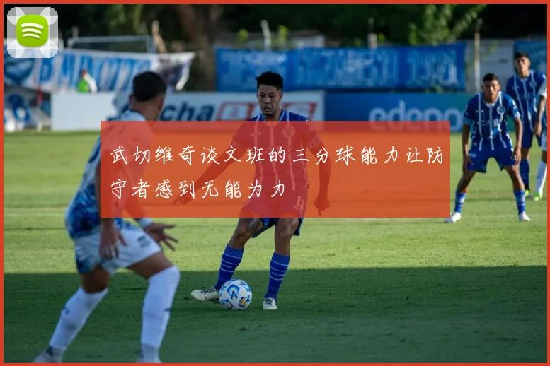 武切维奇谈文班的三分球能力让防守者感到无能为力