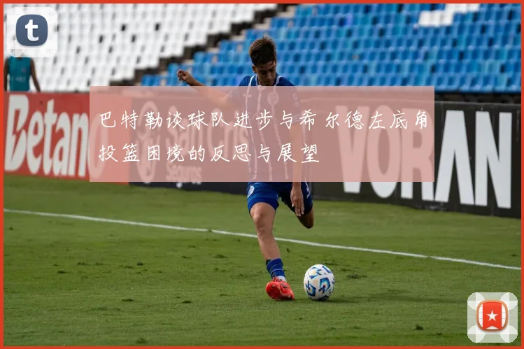 巴特勒谈球队进步与希尔德左底角投篮困境的反思与展望