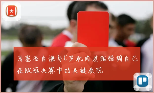 马塞洛自谦与C罗肌肉差距强调自己在欧冠决赛中的关键表现