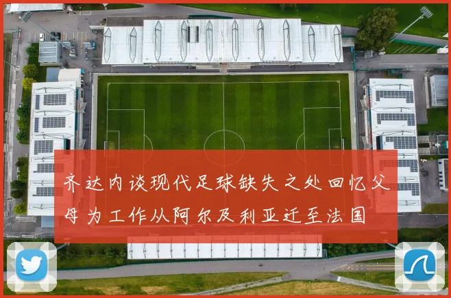 齐达内谈现代足球缺失之处回忆父母为工作从阿尔及利亚迁至法国