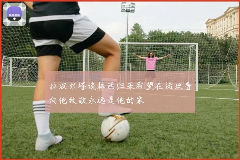 拉波尔塔谈梅西归来希望在诺坎普向他致敬永远是他的家