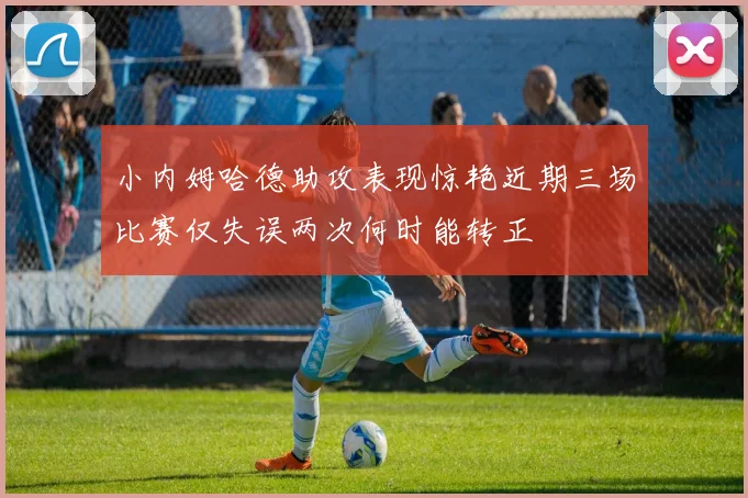 小内姆哈德助攻表现惊艳近期三场比赛仅失误两次何时能转正