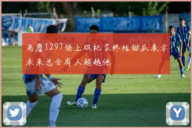 老詹1297场上双纪录终结甜瓜表示未来总会有人超越他