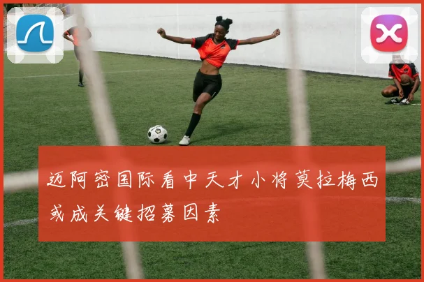 迈阿密国际看中天才小将莫拉梅西或成关键招募因素