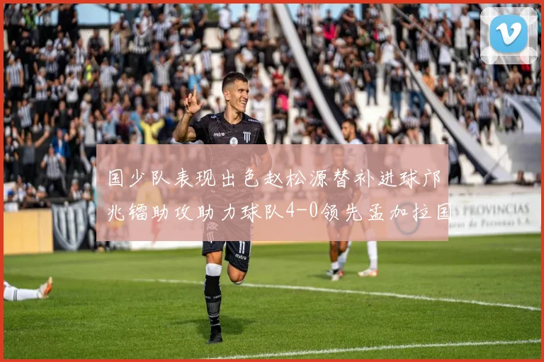 国少队表现出色赵松源替补进球邝兆镭助攻助力球队4-0领先孟加拉国