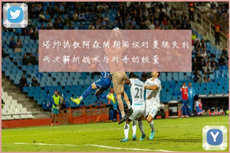 塔帅执教阿森纳期间仅对曼联失利两次解析战术与对手的较量