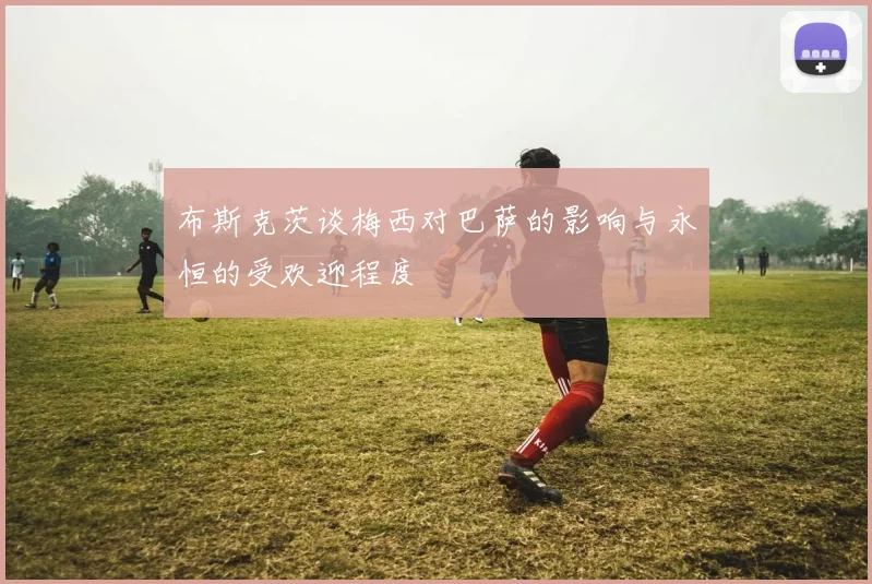 布斯克茨谈梅西对巴萨的影响与永恒的受欢迎程度