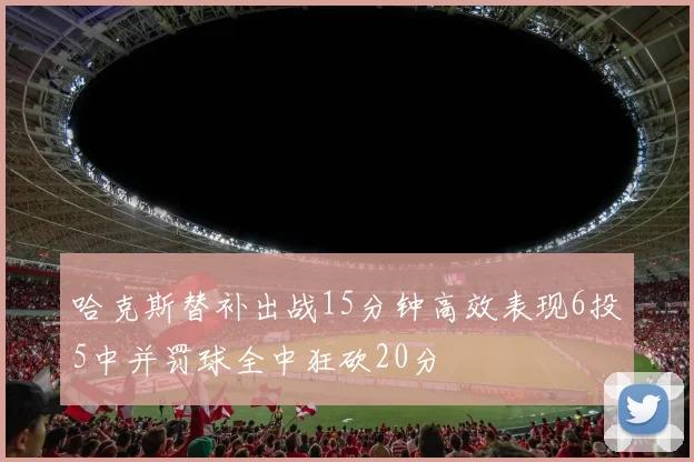哈克斯替补出战15分钟高效表现6投5中并罚球全中狂砍20分