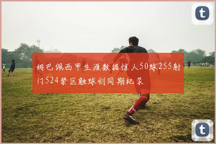 姆巴佩西甲生涯数据惊人50球255射门524禁区触球创同期纪录