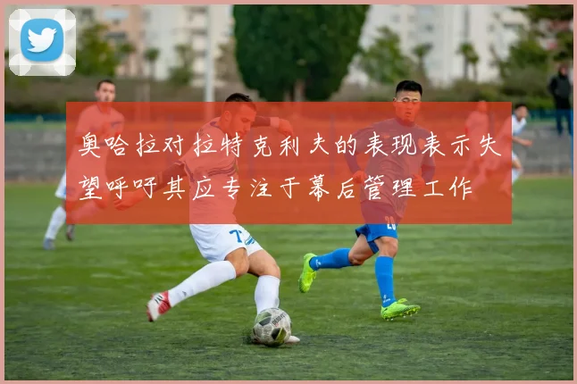 奥哈拉对拉特克利夫的表现表示失望呼吁其应专注于幕后管理工作