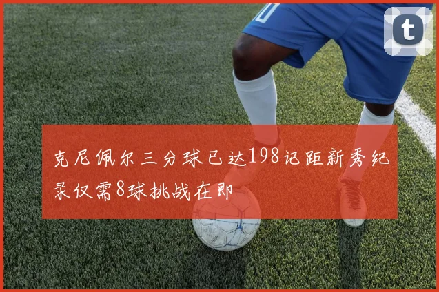 克尼佩尔三分球已达198记距新秀纪录仅需8球挑战在即