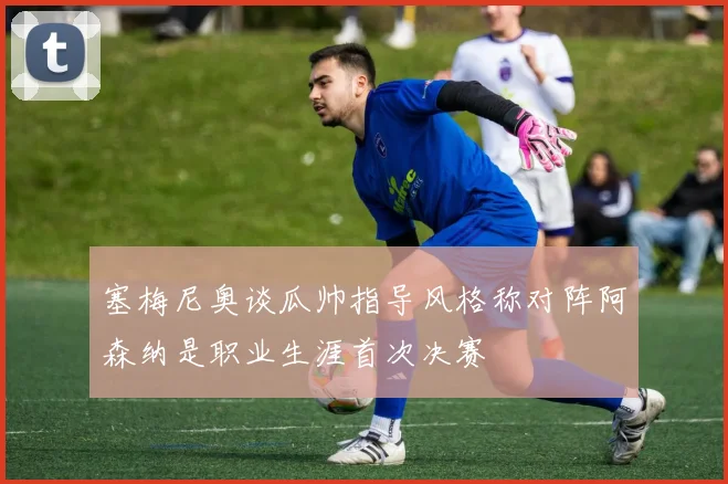 塞梅尼奥谈瓜帅指导风格称对阵阿森纳是职业生涯首次决赛