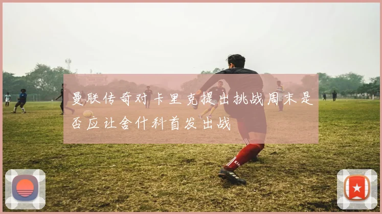 曼联传奇对卡里克提出挑战周末是否应让舍什科首发出战