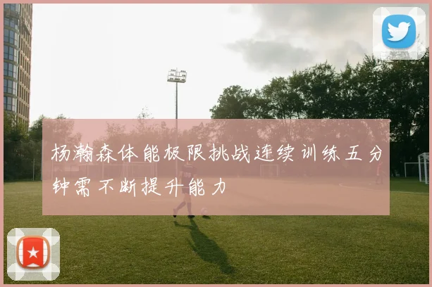 杨瀚森体能极限挑战连续训练五分钟需不断提升能力