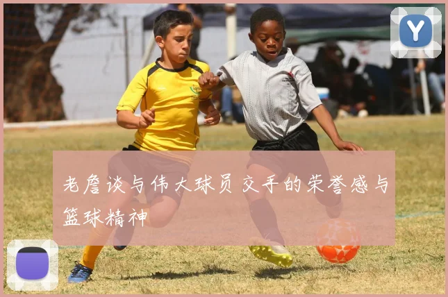 老詹谈与伟大球员交手的荣誉感与篮球精神