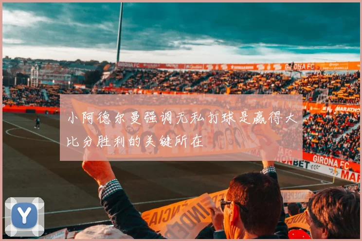 小阿德尔曼强调无私打球是赢得大比分胜利的关键所在