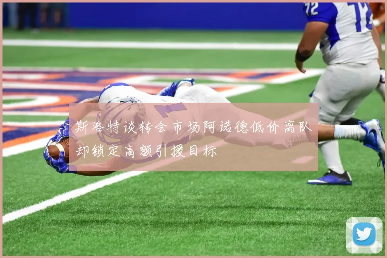 斯洛特谈转会市场阿诺德低价离队却锁定高额引援目标