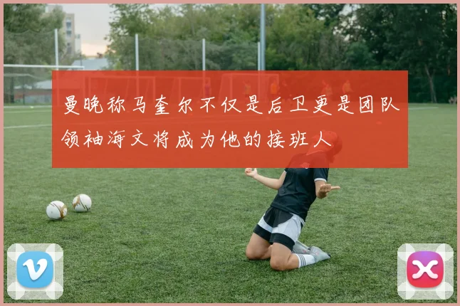 曼晚称马奎尔不仅是后卫更是团队领袖海文将成为他的接班人