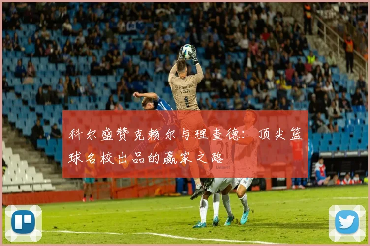 科尔盛赞克赖尔与理查德：顶尖篮球名校出品的赢家之路