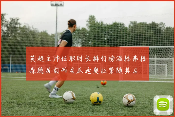 英超主帅任职时长排行榜温格弗格森稳居前两名瓜迪奥拉紧随其后