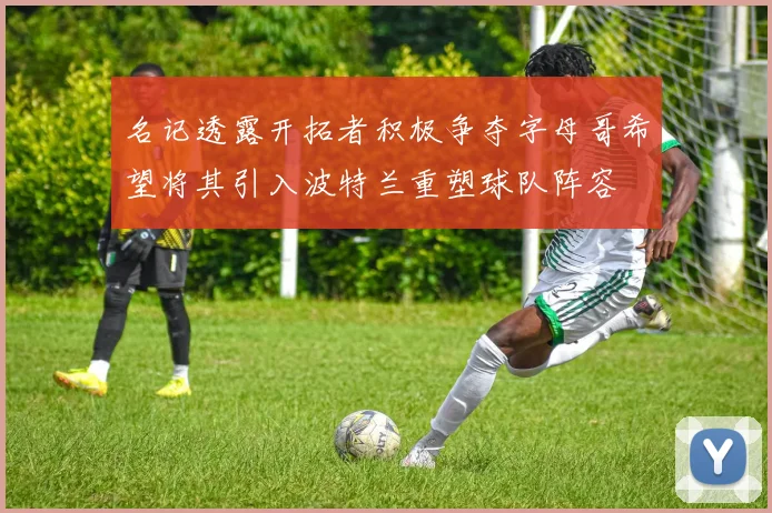 名记透露开拓者积极争夺字母哥希望将其引入波特兰重塑球队阵容